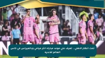 تحت أنظار الأهلي.. تعرف على موعد مباراة إنتر ميامي وبالميراس في كأس العالم للأندية